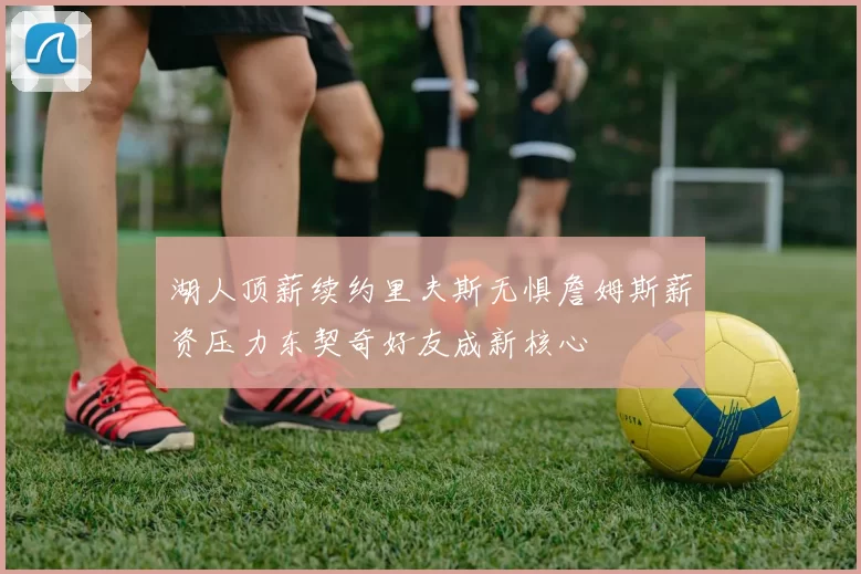 湖人顶薪续约里夫斯无惧詹姆斯薪资压力东契奇好友成新核心