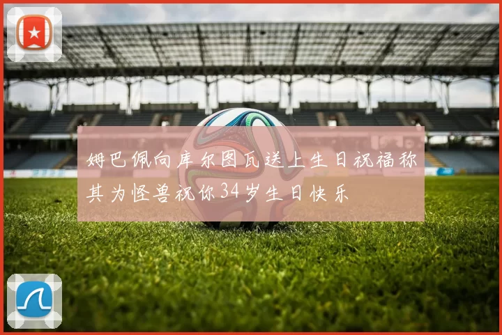 姆巴佩向库尔图瓦送上生日祝福称其为怪兽祝你34岁生日快乐