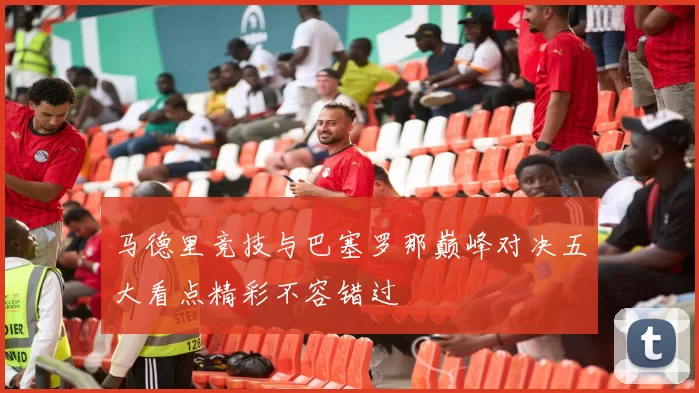 马德里竞技与巴塞罗那巅峰对决五大看点精彩不容错过