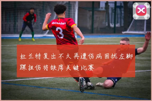 杜兰特复出不久再遭伤病困扰左脚踝扭伤将缺席关键比赛