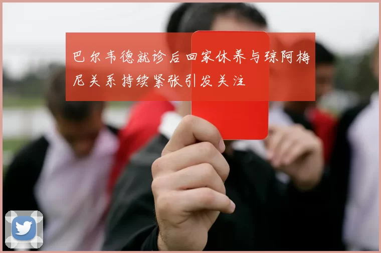 巴尔韦德就诊后回家休养与琼阿梅尼关系持续紧张引发关注