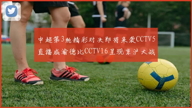 中超第3轮精彩对决即将来袭CCTV5直播成渝德比CCTV16呈现京沪大战