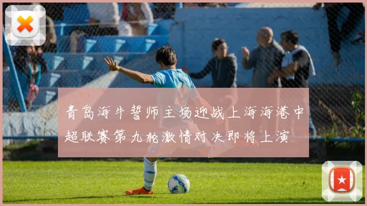 青岛海牛誓师主场迎战上海海港中超联赛第九轮激情对决即将上演