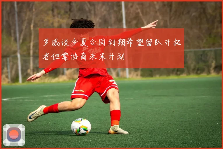 罗威谈今夏合同到期希望留队开拓者但需协商未来计划