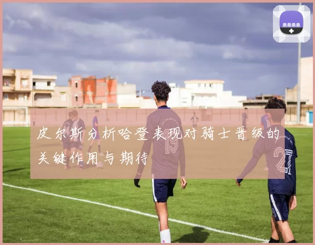 皮尔斯分析哈登表现对骑士晋级的关键作用与期待