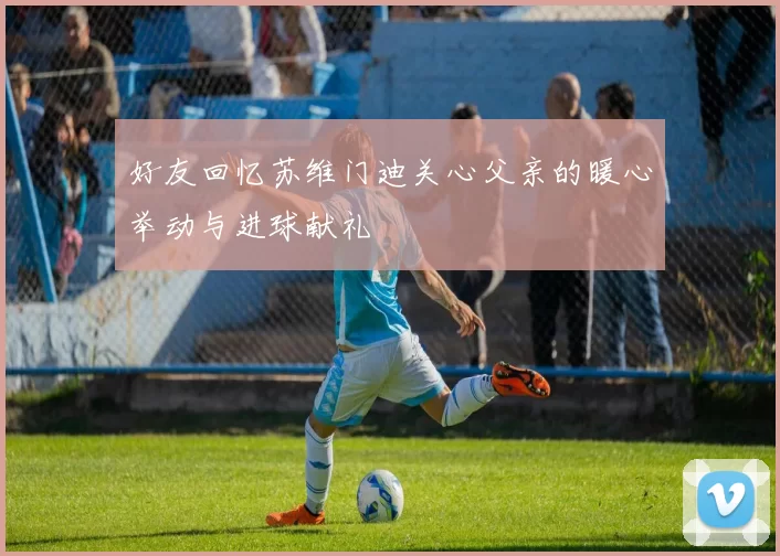 好友回忆苏维门迪关心父亲的暖心举动与进球献礼