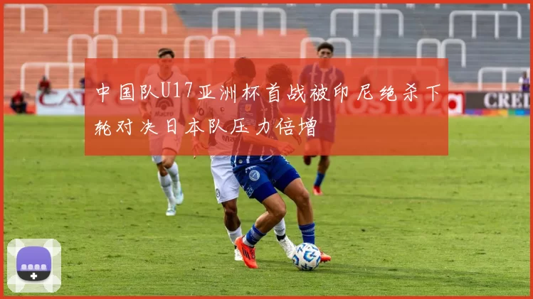 中国队U17亚洲杯首战被印尼绝杀下轮对决日本队压力倍增