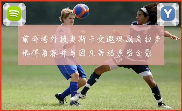 前海港外援奥斯卡受邀观战乌拉圭佛得角赛并与因凡蒂诺亲密合影