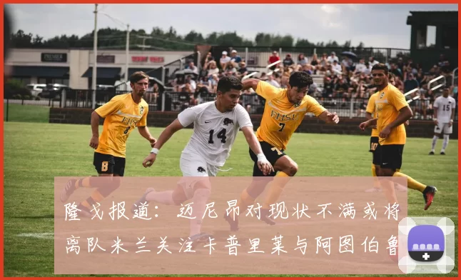 隆戈报道：迈尼昂对现状不满或将离队米兰关注卡普里莱与阿图伯鲁转会动态