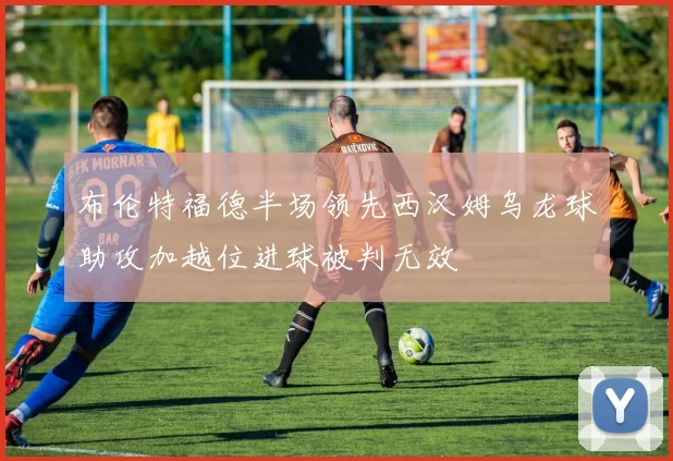布伦特福德半场领先西汉姆乌龙球助攻加越位进球被判无效