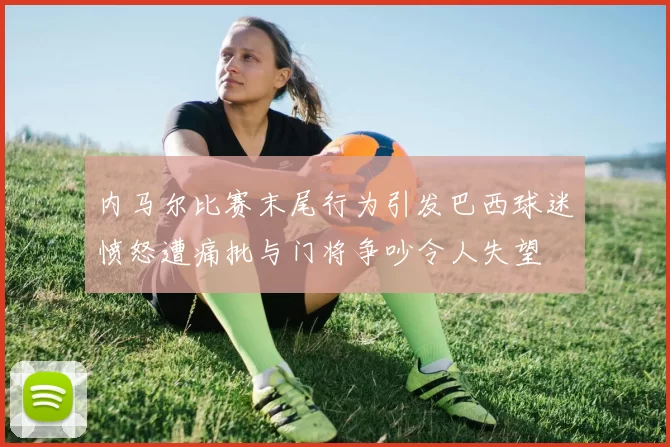 内马尔比赛末尾行为引发巴西球迷愤怒遭痛批与门将争吵令人失望