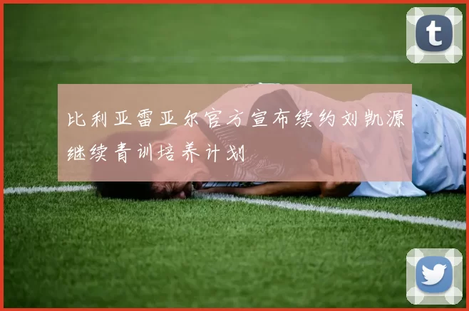 比利亚雷亚尔官方宣布续约刘凯源继续青训培养计划